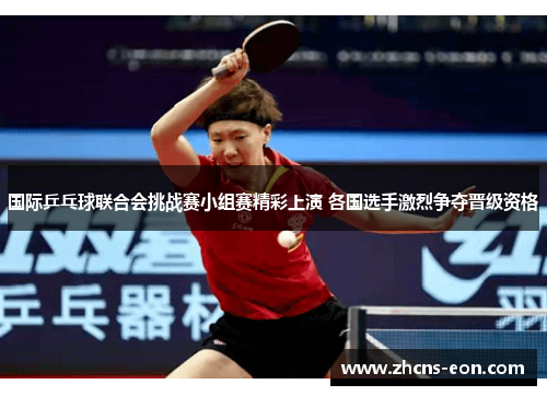 国际乒乓球联合会挑战赛小组赛精彩上演 各国选手激烈争夺晋级资格