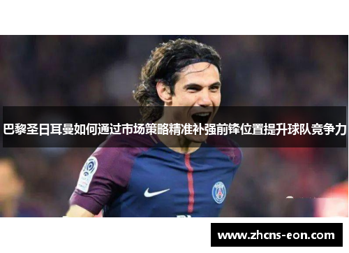 巴黎圣日耳曼如何通过市场策略精准补强前锋位置提升球队竞争力