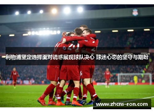 利物浦坚定选择面对诱惑展现球队决心 球迷心态的坚守与期盼