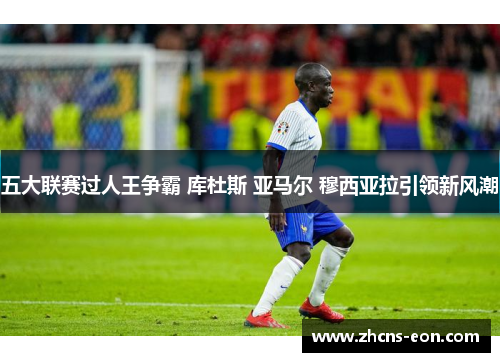 五大联赛过人王争霸 库杜斯 亚马尔 穆西亚拉引领新风潮
