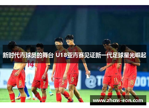 新时代青球员的舞台 U18亚青赛见证新一代足球星光崛起