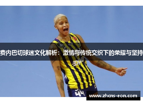 费内巴切球迷文化解析:激情与传统交织下的荣耀与坚持 费内巴切球迷文化解析:激情与传统交织下的荣耀与坚持