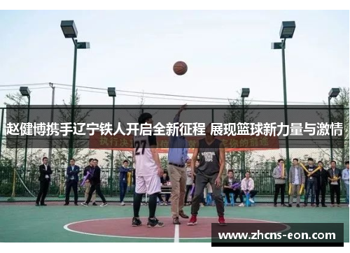 赵健博携手辽宁铁人开启全新征程 展现篮球新力量与激情