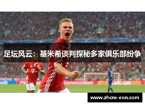 足坛风云:基米希谈判探秘多家俱乐部纷争 足坛风云:基米希谈判探秘多家俱乐部纷争
