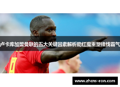 卢卡库加盟曼联的五大关键因素解析助红魔重塑锋线霸气