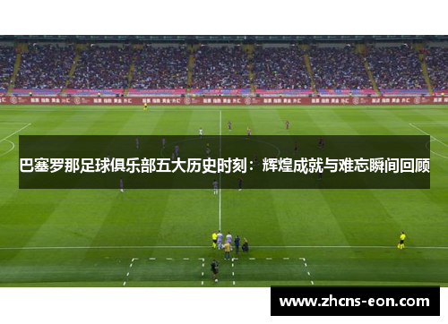 巴塞罗那足球俱乐部五大历史时刻：辉煌成就与难忘瞬间回顾