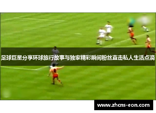 足球巨星分享环球旅行故事与独家精彩瞬间粉丝直击私人生活点滴