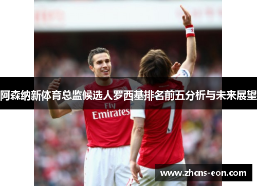 阿森纳新体育总监候选人罗西基排名前五分析与未来展望