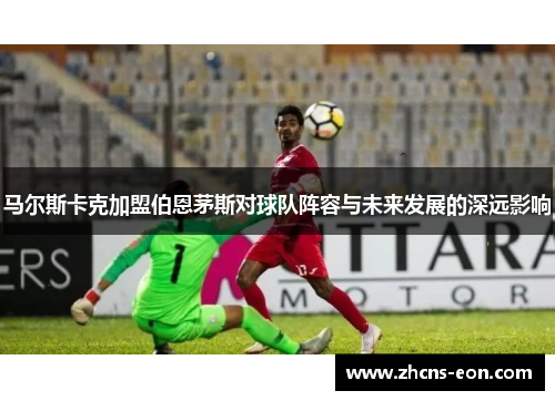 马尔斯卡克加盟伯恩茅斯对球队阵容与未来发展的深远影响